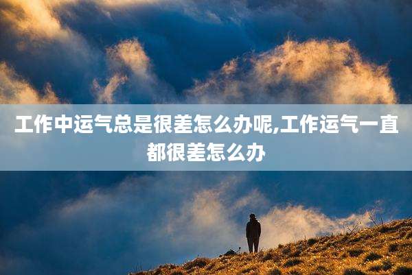 工作中运气总是很差怎么办呢,工作运气一直都很差怎么办