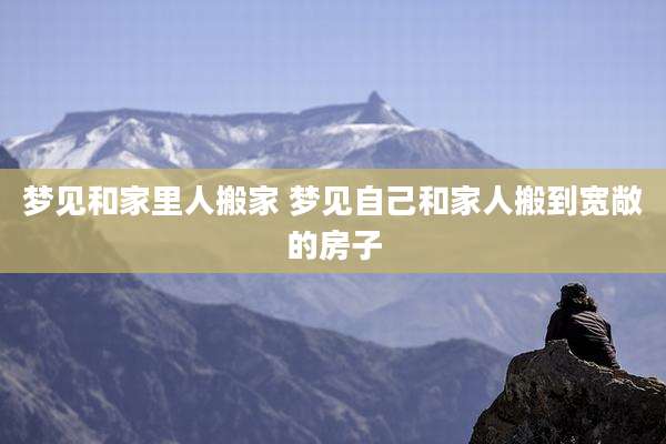 梦见和家里人搬家 梦见自己和家人搬到宽敞的房子