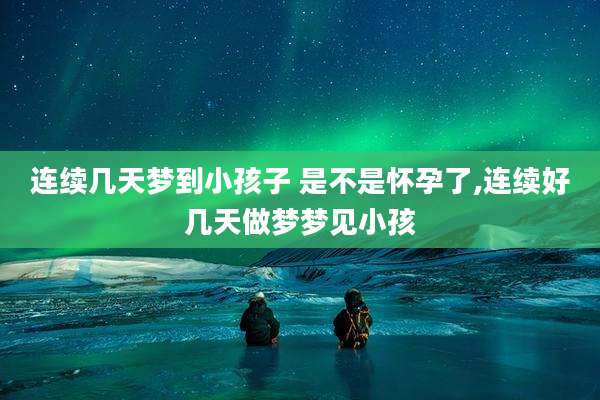 连续几天梦到小孩子 是不是怀孕了,连续好几天做梦梦见小孩