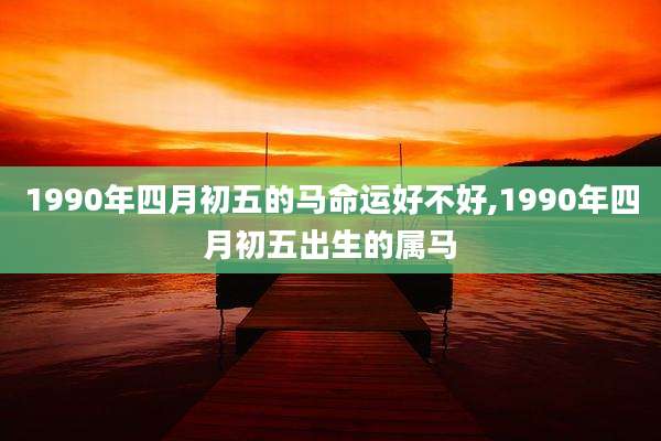 1990年四月初五的马命运好不好,1990年四月初五出生的属马