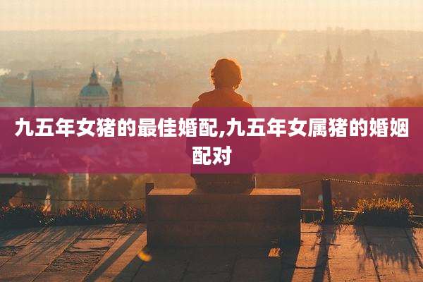 九五年女猪的最佳婚配,九五年女属猪的婚姻配对