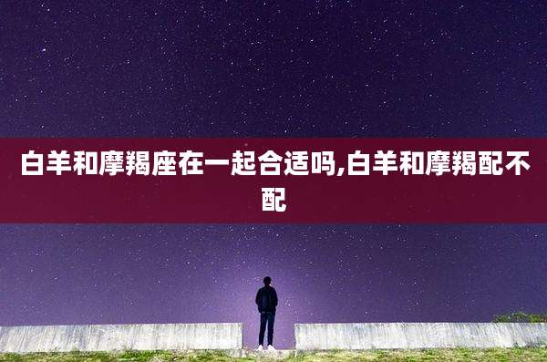 白羊和摩羯座在一起合适吗,白羊和摩羯配不配