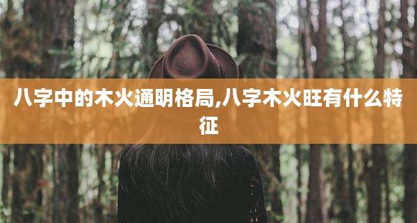八字中的木火通明格局,八字木火旺有什么特征