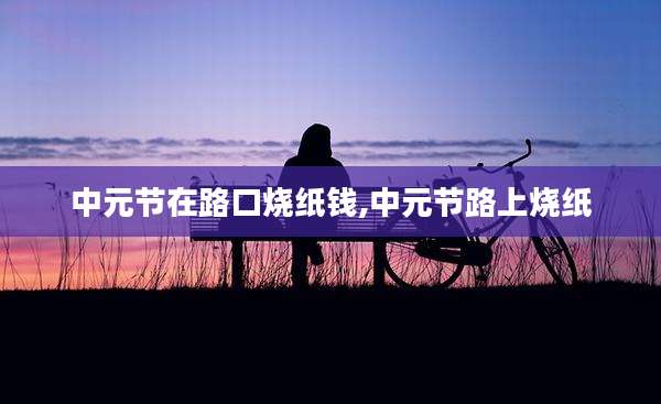 中元节在路口烧纸钱,中元节路上烧纸