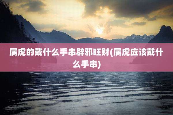属虎的戴什么手串辟邪旺财(属虎应该戴什么手串)