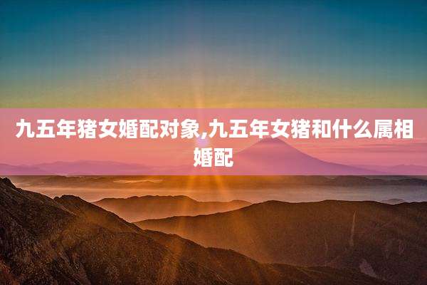 九五年猪女婚配对象,九五年女猪和什么属相婚配
