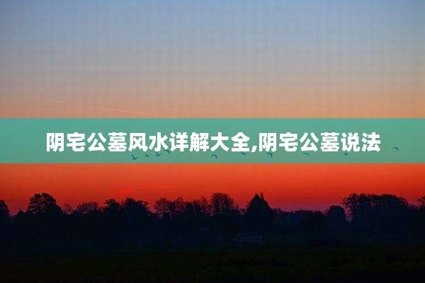阴宅公墓风水详解大全,阴宅公墓说法