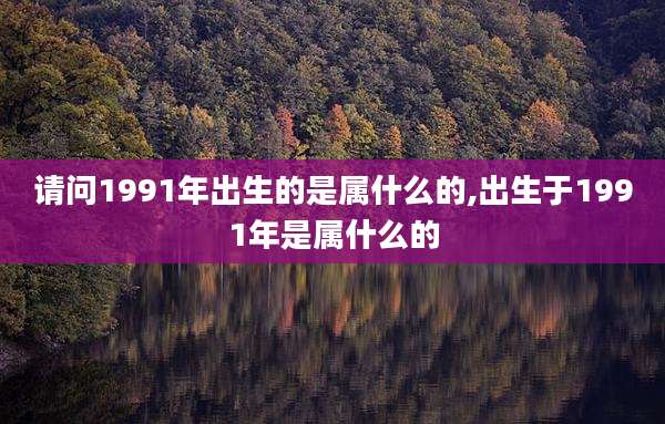 请问1991年出生的是属什么的,出生于1991年是属什么的
