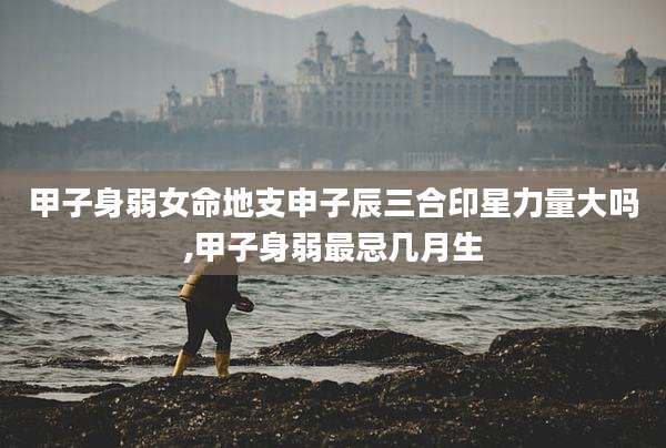 甲子身弱女命地支申子辰三合印星力量大吗,甲子身弱最忌几月生