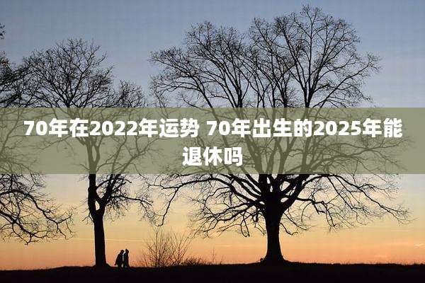 70年在2022年运势 70年出生的2025年能退休吗