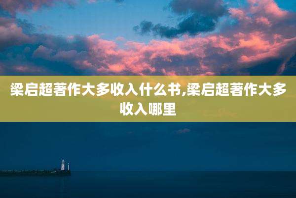 梁启超著作大多收入什么书,梁启超著作大多收入哪里