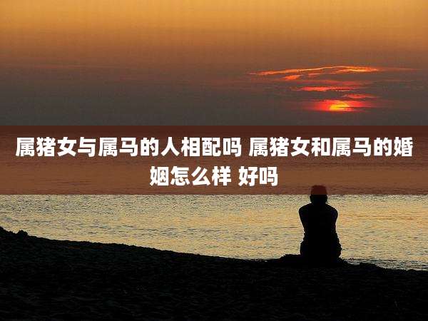 属猪女与属马的人相配吗 属猪女和属马的婚姻怎么样 好吗