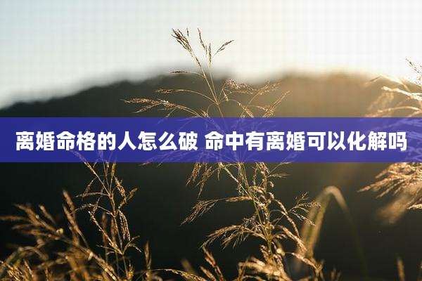 离婚命格的人怎么破 命中有离婚可以化解吗