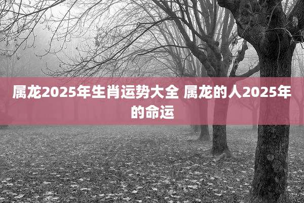 属龙2025年生肖运势大全 属龙的人2025年的命运