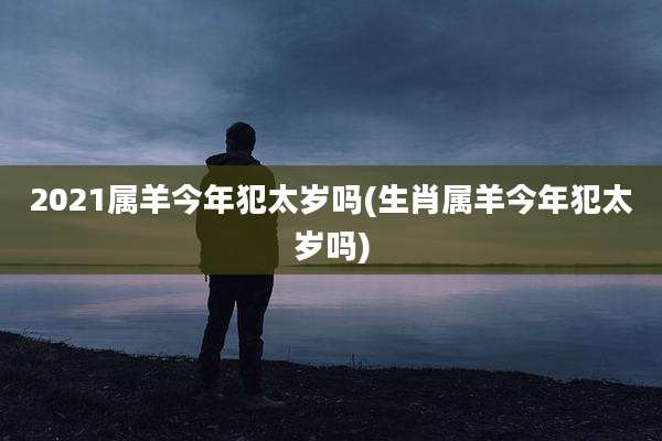 2021属羊今年犯太岁吗(生肖属羊今年犯太岁吗)