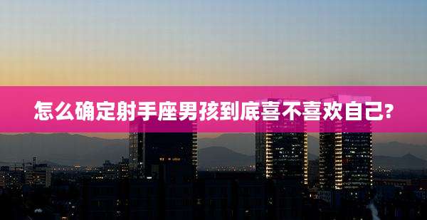 怎么确定射手座男孩到底喜不喜欢自己?