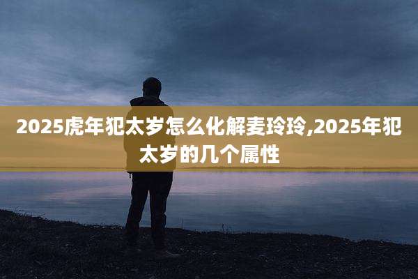 2025虎年犯太岁怎么化解麦玲玲,2025年犯太岁的几个属性