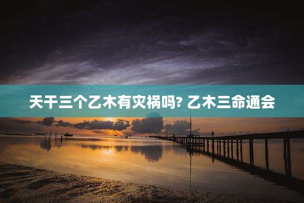 天干三个乙木有灾祸吗? 乙木三命通会