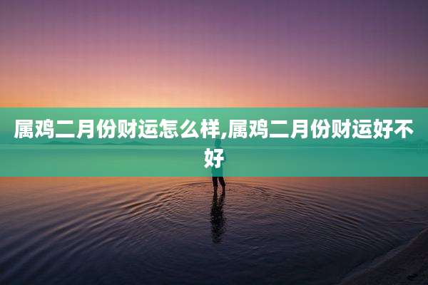 属鸡二月份财运怎么样,属鸡二月份财运好不好