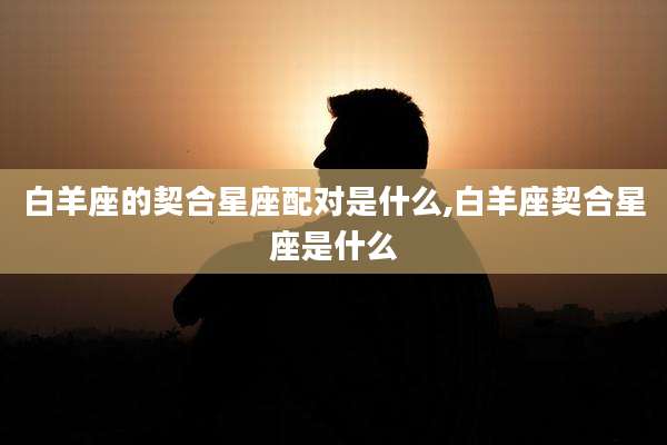 白羊座的契合星座配对是什么,白羊座契合星座是什么