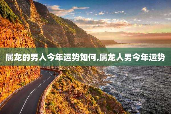 属龙的男人今年运势如何,属龙人男今年运势