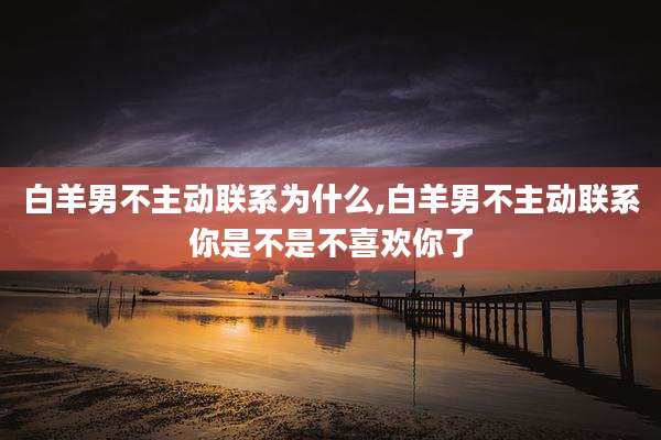 白羊男不主动联系为什么,白羊男不主动联系你是不是不喜欢你了