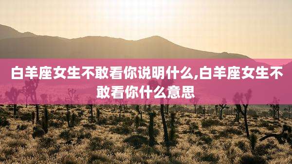 白羊座女生不敢看你说明什么,白羊座女生不敢看你什么意思