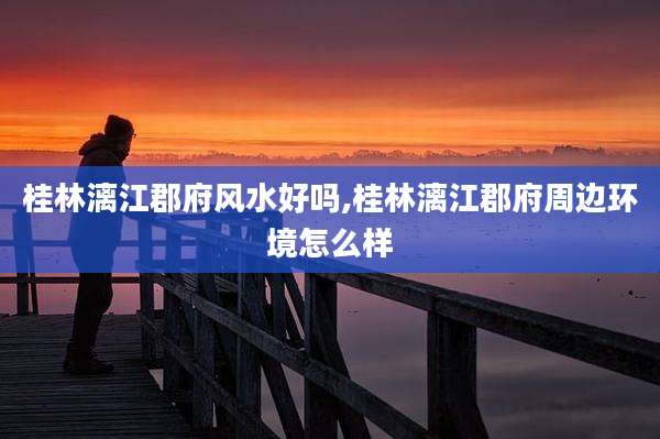 桂林漓江郡府风水好吗,桂林漓江郡府周边环境怎么样