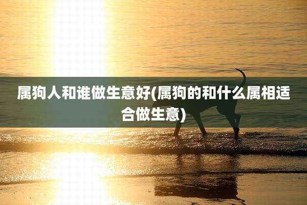 属狗人和谁做生意好(属狗的和什么属相适合做生意)