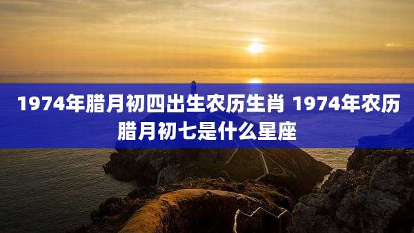 1974年腊月初四出生农历生肖 1974年农历腊月初七是什么星座