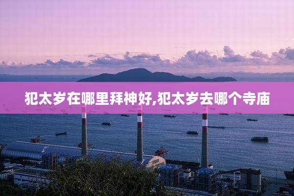 犯太岁在哪里拜神好,犯太岁去哪个寺庙