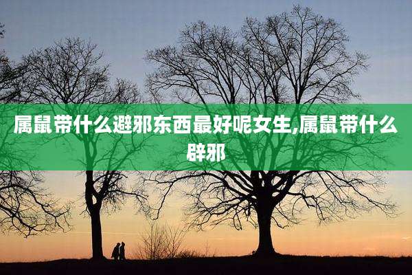 属鼠带什么避邪东西最好呢女生,属鼠带什么辟邪