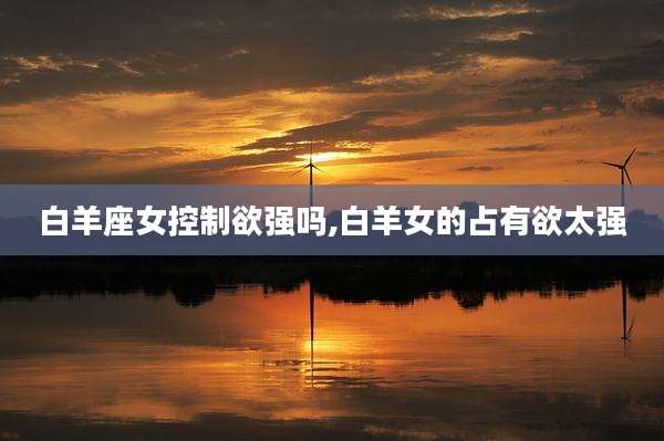 白羊座女控制欲强吗,白羊女的占有欲太强