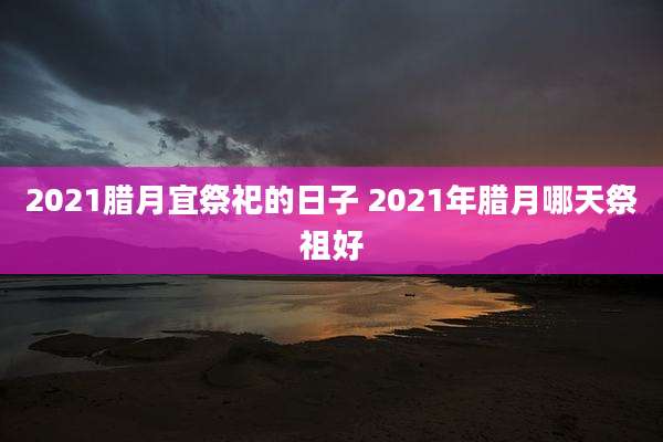 2021腊月宜祭祀的日子 2021年腊月哪天祭祖好