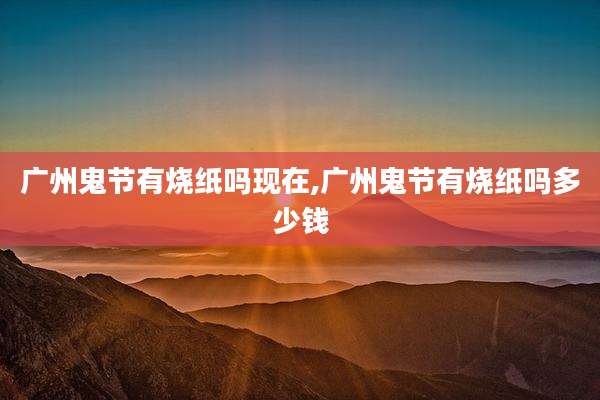 广州鬼节有烧纸吗现在,广州鬼节有烧纸吗多少钱