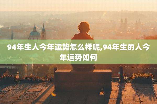 94年生人今年运势怎么样呢,94年生的人今年运势如何