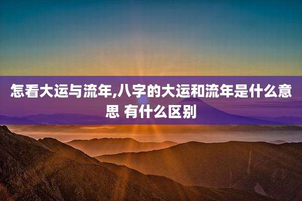 怎看大运与流年,八字的大运和流年是什么意思 有什么区别