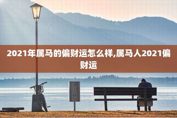 2021年属马的偏财运怎么样,属马人2021偏财运