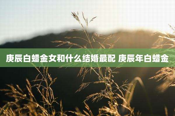 庚辰白蜡金女和什么结婚最配 庚辰年白蜡金
