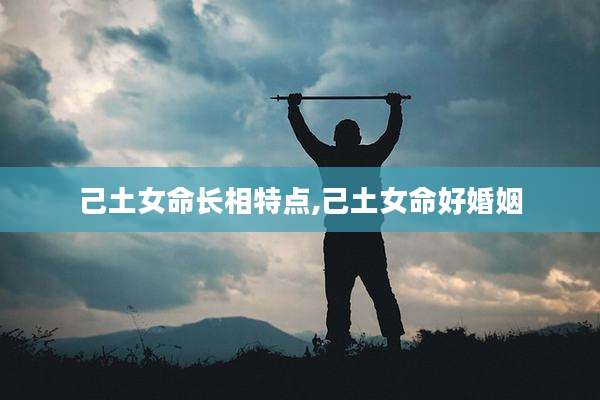 己土女命长相特点,己土女命好婚姻