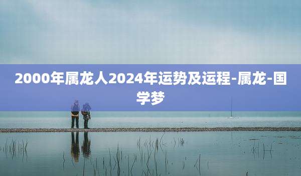 2000年属龙人2024年运势及运程-属龙-国学梦