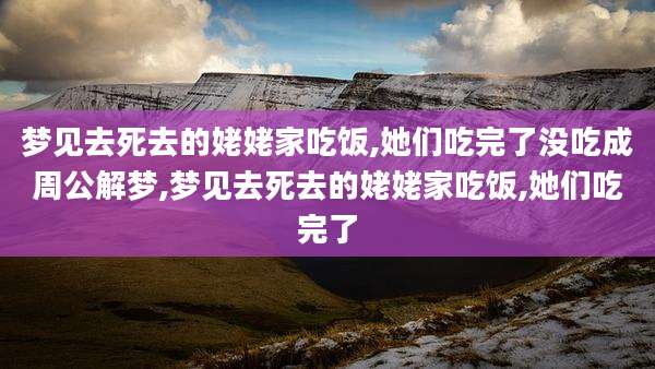 梦见去死去的姥姥家吃饭,她们吃完了没吃成周公解梦,梦见去死去的姥姥家吃饭,她们吃完了