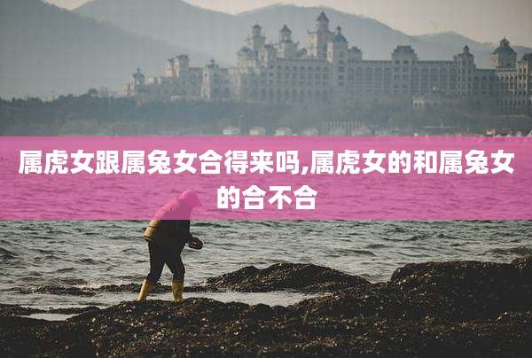属虎女跟属兔女合得来吗,属虎女的和属兔女的合不合