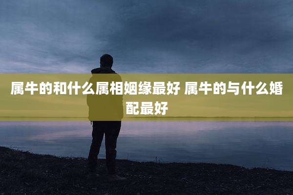 属牛的和什么属相姻缘最好 属牛的与什么婚配最好