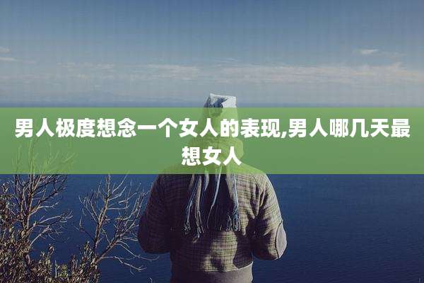 男人极度想念一个女人的表现,男人哪几天最想女人
