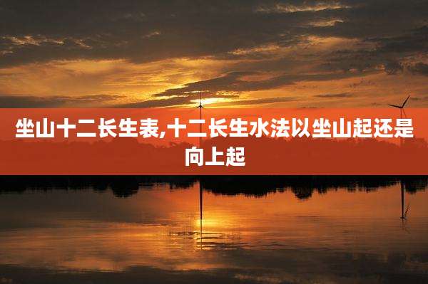 坐山十二长生表,十二长生水法以坐山起还是向上起