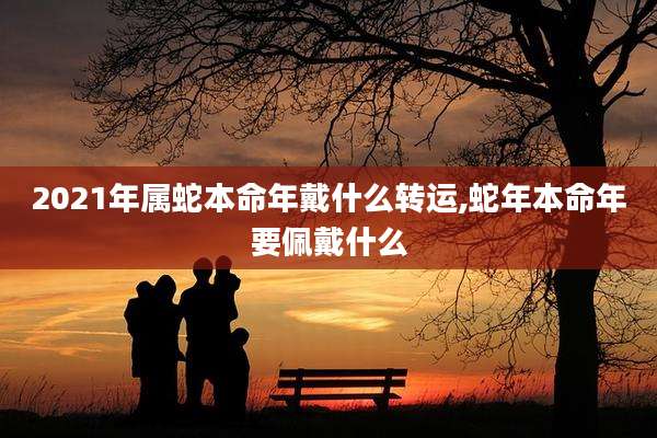 2021年属蛇本命年戴什么转运,蛇年本命年要佩戴什么