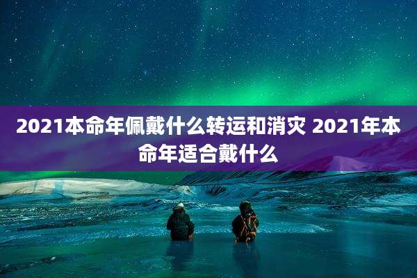 2021本命年佩戴什么转运和消灾 2021年本命年适合戴什么