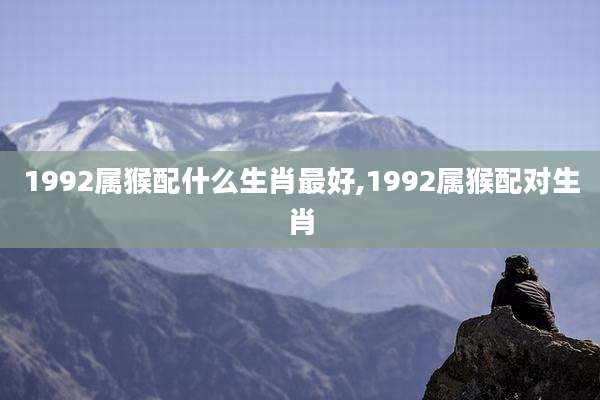 1992属猴配什么生肖最好,1992属猴配对生肖