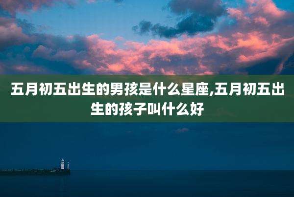 五月初五出生的男孩是什么星座,五月初五出生的孩子叫什么好